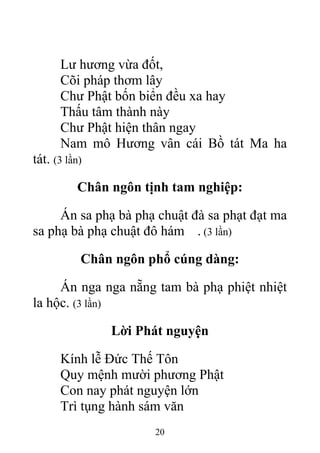 Lư hương vừa đốt,
Cõi pháp thơm lây
Chư Phật bốn biển đều xa hay
Thấu tâm thành này
Chư Phật hiện thân ngay
Nam mô Hương vân cái Bồ tát Ma ha
tát. (3 lần)
Chân ngôn tịnh tam nghiệp:
Án sa phạ bà phạ chuật đà sa phạt đạt ma
sa phạ bà phạ chuật đô hám . (3 lần)
Chân ngôn phổ cúng dàng:
Án nga nga nẵng tam bà phạ phiệt nhiệt
la hộc. (3 lần)
Lời Phát nguyện
Kính lễ Đức Thế Tôn
Quy mệnh mười phương Phật
Con nay phát nguyện lớn
Trì tụng hành sám văn
20
 