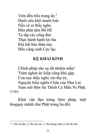 Trên đền bốn trọng ân 2
Dưới cứu khổ muôn loài
Nếu có ai thấy nghe
Đều phát tâm Bồ Đề
Tu tập các công đức
Thực hành hạnh lợi tha
Khi hết báo thân này
Đều vãng sinh Cực lạc.
KỆ KHAI KINH
Chính pháp sâu xa rất nhiệm mầu!
Trăm nghìn ức kiếp cũng khó gặp.
Con nay thấy nghe xin thụ trì,
Nguyện hiểu nghĩa Chân của Như Lai.
Nam mô Bổn Sư Thích Ca Mâu Ni Phật.
(3 lần)
Khải vận đạo tràng Sám pháp, một
lòngquy mệnh chư Phật trong ba đời.
2
1. Ơn sư hữu, 2. Ơn cha mẹ, 3. Ơn chúng sinh, 4. Ơn thí chủ.
21
 
