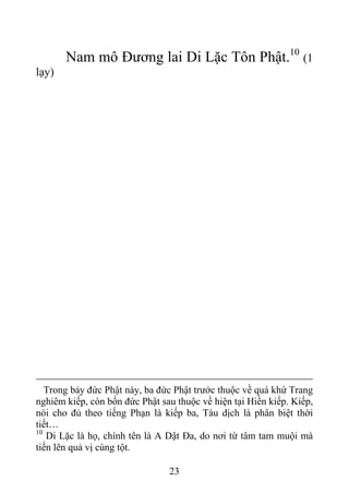 Nam mô Đương lai Di Lặc Tôn Phật.10
(1
lạy)
Trong bảy đức Phật này, ba đức Phật trước thuộc về quá khứ Trang
nghiêm kiếp, còn bốn đức Phật sau thuộc về hiện tại Hiền kiếp. Kiếp,
nói cho đủ theo tiếng Phạn là kiếp ba, Tàu dịch là phân biệt thời
tiết…
10
Di Lặc là họ, chính tên là A Dật Đa, do nơi từ tâm tam muội mà
tiến lên quả vị cùng tột.
23
 