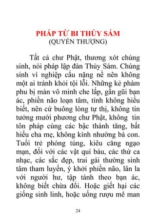 PHÁP TỪ BI THỦY SÁM
(QUYỂN THƯỢNG)
Tất cả chư Phật, thương xót chúng
sinh, nói pháp lập đàn Thủy Sám. Chúng
sinh vì nghiệp cấu nặng nề nên không
một ai tránh khỏi tội lỗi. Những kẻ phàm
phu bị màn vô minh che lấp, gần gũi bạn
ác, phiền não loạn tâm, tính không hiểu
biết, nên cứ buông lòng tự thị, không tin
tưởng mười phương chư Phật, không tin
tôn pháp cùng các bậc thánh tăng, bất
hiếu cha mẹ, không kính nhường bà con.
Tuổi trẻ phóng túng, kiêu căng ngạo
mạn, đối với các vật quí báu, các thứ ca
nhạc, các sắc đẹp, trai gái thường sinh
tâm tham luyến, ý khởi phiền não, lân la
với người hư, tập tành theo bạn ác,
không biết chừa đổi. Hoặc giết hại các
giống sinh linh, hoặc uống rượu mê man
24
 