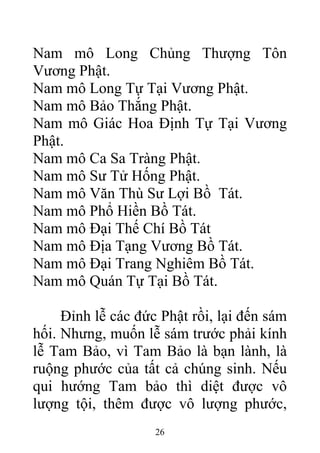 Nam mô Long Chủng Thượng Tôn
Vương Phật.
Nam mô Long Tự Tại Vương Phật.
Nam mô Bảo Thắng Phật.
Nam mô Giác Hoa Định Tự Tại Vương
Phật.
Nam mô Ca Sa Tràng Phật.
Nam mô Sư Tử Hống Phật.
Nam mô Văn Thù Sư Lợi Bồ Tát.
Nam mô Phổ Hiền Bồ Tát.
Nam mô Đại Thế Chí Bồ Tát
Nam mô Địa Tạng Vương Bồ Tát.
Nam mô Đại Trang Nghiêm Bồ Tát.
Nam mô Quán Tự Tại Bồ Tát.
Đỉnh lễ các đức Phật rồi, lại đến sám
hối. Nhưng, muốn lễ sám trước phải kính
lễ Tam Bảo, vì Tam Bảo là bạn lành, là
ruộng phước của tất cả chúng sinh. Nếu
qui hướng Tam bảo thì diệt được vô
lượng tội, thêm được vô lượng phước,
26
 