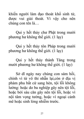 khiến người làm đạo thoát khổ sinh tử,
được vui giải thoát. Vì vậy cho nên
chúng con tên là…
Qui y hết thảy chư Phật trong mười
phương hư không thế giới. (1 lạy)
Qui y hết thảy tôn Pháp trong mười
phương hư không thế giới. (1 lạy)
Qui y hết thảy thánh Tăng trong
mười phương hư không thế giới. (1 lạy)
Sở dĩ ngày nay chúng con sám hối,
chính vì từ vô thỉ nhẫn lại,còn ở địa vị
phàm phu bất cứ sang hèn, tội lỗi không
lường: hoặc do ba nghiệp gây nên tội lỗi,
hoặc bởi sáu căn gây nên tội lỗi, hoặc vì
nội tâm vọng tưởng, hoặc vì ngoại cảnh
mê hoặc sinh lòng nhiễm trước.
27
 