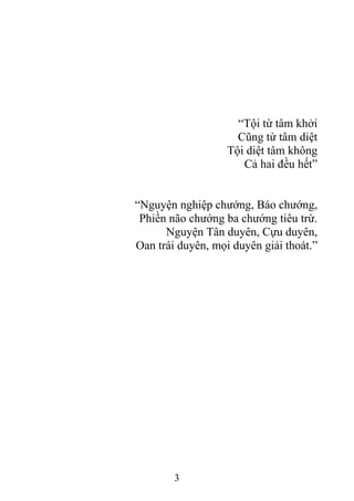 “Tội từ tâm khởi
Cũng từ tâm diệt
Tội diệt tâm không
Cả hai đều hết”
“Nguyện nghiệp chướng, Báo chướng,
Phiền não chướng ba chướng tiêu trừ.
Nguyện Tân duyên, Cựu duyên,
Oan trái duyên, mọi duyên giải thoát.”
3
 
