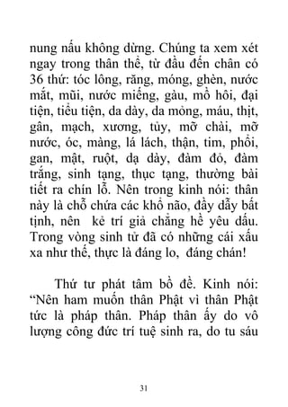 nung nấu không dừng. Chúng ta xem xét
ngay trong thân thể, từ đầu đến chân có
36 thứ: tóc lông, răng, móng, ghèn, nước
mắt, mũi, nước miếng, gàu, mồ hôi, đại
tiện, tiểu tiện, da dày, da mỏng, máu, thịt,
gân, mạch, xương, tủy, mỡ chài, mỡ
nước, óc, màng, lá lách, thận, tim, phổi,
gan, mật, ruột, dạ dày, đàm đỏ, đàm
trắng, sinh tạng, thục tạng, thường bài
tiết ra chín lỗ. Nên trong kinh nói: thân
này là chỗ chứa các khổ não, đầy dẫy bất
tịnh, nên kẻ trí giả chẳng hề yêu dấu.
Trong vòng sinh tử đã có những cái xấu
xa như thế, thực là đáng lo, đáng chán!
Thứ tư phát tâm bồ đề. Kinh nói:
“Nên ham muốn thân Phật vì thân Phật
tức là pháp thân. Pháp thân ấy do vô
lượng công đức trí tuệ sinh ra, do tu sáu
31
 