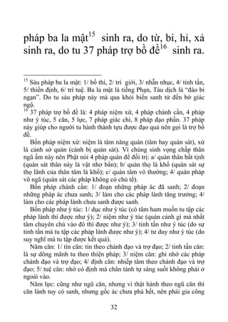 pháp ba la mật15
sinh ra, do từ, bi, hỉ, xả
sinh ra, do tu 37 pháp trợ bồ đề16
sinh ra.
15
Sáu pháp ba la mật: 1/ bố thí, 2/ trì giới, 3/ nhẫn nhục, 4/ tinh tấn,
5/ thiền định, 6/ trí tuệ. Ba la mật là tiếng Phạn, Tàu dịch là “đáo bỉ
ngạn”. Do tu sáu pháp này mà qua khỏi biển sanh tử đến bờ giác
ngộ.
16
37 pháp trợ bồ đề là: 4 pháp niệm xứ, 4 pháp chánh cần, 4 pháp
như ý túc, 5 căn, 5 lực, 7 pháp giác chi, 8 pháp đạo phần. 37 pháp
này giúp cho người tu hành thành tựu được đạo quả nên gọi là trợ bồ
đề.
Bốn pháp niệm xứ: niệm là tâm năng quán (tâm hay quán sát), xứ
là cảnh sở quán (cảnh bị quán sát). Vì chúng sinh vọng chấp thân
ngũ ấm này nên Phật nói 4 pháp quán để đối trị: a/ quán thân bất tịnh
(quán sát thân này là vật nhơ bẩn); b/ quán thọ là khổ (quán sát sự
thọ lãnh của thân tâm là khổ); c/ quán tâm vô thường; 4/ quán pháp
vô ngã (quán sát các pháp không có chủ tể).
Bốn pháp chánh cần: 1/ đoạn những pháp ác đã sanh; 2/ đoạn
những pháp ác chưa sanh; 3/ làm cho các pháp lành tăng trưởng; 4/
làm cho các pháp lành chưa sanh được sanh.
Bốn pháp như ý túc: 1/ dục như ý túc (có tâm ham muốn tu tập các
pháp lành thì được như ý); 2/ niệm như ý túc (quán cảnh gì mà nhất
tâm chuyên chú vào đó thì được như ý); 3/ tinh tấn như ý túc (do sự
tinh tấn mà tu tập các pháp lành được như ý); 4/ tư duy như ý túc (do
suy nghĩ mà tu tập được kết quả).
Năm căn: 1/ tín căn: tin theo chánh đạo và trợ đạo; 2/ tinh tấn căn:
là sự dõng mãnh tu theo thiện pháp; 3/ niệm căn: ghi nhớ các pháp
chánh đạo và trợ đạo; 4/ định căn: nhiếp tâm theo chánh đạo và trợ
đạo; 5/ tuệ căn: nhờ có định mà chân tánh tự sáng suốt không phải ở
ngoài vào.
Năm lực: cũng như ngũ căn, nhưng vì thật hành theo ngũ căn thì
căn lành tuy có sanh, nhưng gốc ác chưa phá hết, nên phải gia công
32
 