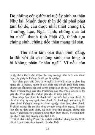 Do những công đức trí tuệ ấy sinh ra thân
Như lai. Muốn được thân đó thì phải phát
tâm bồ đề, cầu được nhất thiết chủng trí,
Thường, Lạc, Ngã, Tịnh, chứng quả tát
bà nhã17
thanh tịnh Phật độ, thành tựu
chúng sinh, chẳng tiếc thân mạng tài sản.
Thứ năm tâm oán thân bình đẳng,
là đối với tất cả chúng sinh, mở lòng từ
bi không phân “nhân ngã”. Vì nếu còn
tu tập thêm khiến cho thiện căn tăng trưởng. Khi thiện căn thành
thục, các pháp ác không còn thì gọi là ngũ lực.
Bảy pháp giác chi: Giác là tỏ, nghĩa là tỏ biết pháp tu chơn hay
ngụy; chi là ngành, nghĩa là bảy pháp này có chi phái khác nhau,
không xen lẫn nhau nên gọi là bảy pháp giác chi hay bảy pháp giác
phần: 1/ trạch pháp giác chi, 2/ tinh tấn giác chi, 3/ hỉ giác chi, 4/ trừ
giác chi, 5/ xả giác chi, 6/ định giác chi, 7/ niệm giác chi.
Tám pháp đạo phần: 1/ chánh kiến: sự hiểu biết chơn chánh, 2/
chánh tư duy: sự suy nghĩ chơn chánh, 3/ chánh ngữ: nói những lời
chơn chánh không hư vọng, 4/ chánh nghiệp: hành động chơn chánh,
5/ chánh mạng: lấy sự khất thực để nuôi sống thân mạng, 6/ chánh
tinh tấn: tu theo giới, định, tuệ một lòng tinh chuyên, không gián
đoạn, 7/ chánh niệm: ghi nhớ những pháp chơn chánh, 8/ chánh định:
thu nhiếp thân tâm thường được tịch tịnh.
17
Tát bà nhã là tiếng Phạn, Tàu dịch là nhất thiết chủng trí, tức là chỉ
cái trí ở quả vị rốt ráo viên mãn của chư Phật.
33
 