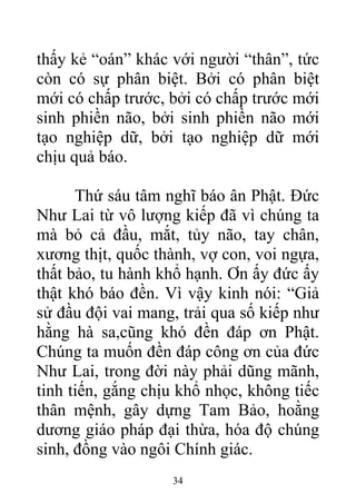 thấy kẻ “oán” khác với người “thân”, tức
còn có sự phân biệt. Bởi có phân biệt
mới có chấp trước, bởi có chấp trước mới
sinh phiền não, bởi sinh phiền não mới
tạo nghiệp dữ, bởi tạo nghiệp dữ mới
chịu quả báo.
Thứ sáu tâm nghĩ báo ân Phật. Đức
Như Lai từ vô lượng kiếp đã vì chúng ta
mà bỏ cả đầu, mắt, tủy não, tay chân,
xương thịt, quốc thành, vợ con, voi ngựa,
thất bảo, tu hành khổ hạnh. Ơn ấy đức ấy
thật khó báo đền. Vì vậy kinh nói: “Giả
sử đầu đội vai mang, trải qua số kiếp như
hằng hà sa,cũng khó đền đáp ơn Phật.
Chúng ta muốn đền đáp công ơn của đức
Như Lai, trong đời này phải dũng mãnh,
tinh tiến, gắng chịu khổ nhọc, không tiếc
thân mệnh, gây dựng Tam Bảo, hoằng
dương giáo pháp đại thừa, hóa độ chúng
sinh, đồng vào ngôi Chính giác.
34
 