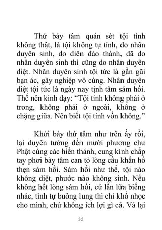 Thứ bảy tâm quán sét tội tính
không thật, là tội không tự tính, do nhân
duyên sinh, do điên đảo thành, đã do
nhân duyên sinh thì cũng do nhân duyên
diệt. Nhân duyên sinh tội tức là gần gũi
bạn ác, gây nghiệp vô cùng. Nhân duyên
diệt tội tức là ngày nay tịnh tâm sám hối.
Thế nên kinh dạy: “Tội tính không phải ở
trong, không phải ở ngoài, không ở
chặng giữa. Nên biết tội tính vốn không.”
Khởi bảy thứ tâm như trên ấy rồi,
lại duyên tưởng đến mười phương chư
Phật cùng các hiền thánh, cung kính chấp
tay phơi bày tâm can tỏ lòng cầu khẩn hổ
thẹn sám hối. Sám hối như thế, tội nào
không diệt, phước nào không sinh. Nếu
không hết lòng sám hối, cứ lần lữa biếng
nhác, tình tự buông lung thì chỉ khổ nhọc
cho mình, chứ không ích lợi gì cả. Vả lại
35
 