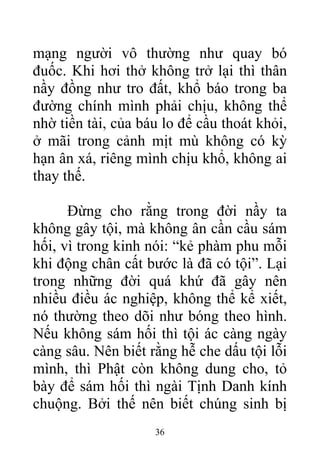 mạng người vô thường như quay bó
đuốc. Khi hơi thở không trở lại thì thân
nầy đồng như tro đất, khổ báo trong ba
đường chính mình phải chịu, không thể
nhờ tiền tài, của báu lo để cầu thoát khỏi,
ở mãi trong cảnh mịt mù không có kỳ
hạn ân xá, riêng mình chịu khổ, không ai
thay thế.
Đừng cho rằng trong đời nầy ta
không gây tội, mà không ân cần cầu sám
hối, vì trong kinh nói: “kẻ phàm phu mỗi
khi động chân cất bước là đã có tội”. Lại
trong những đời quá khứ đã gây nên
nhiều điều ác nghiệp, không thể kể xiết,
nó thường theo dõi như bóng theo hình.
Nếu không sám hối thì tội ác càng ngày
càng sâu. Nên biết rằng hễ che dấu tội lỗi
mình, thì Phật còn không dung cho, tỏ
bày để sám hối thì ngài Tịnh Danh kính
chuộng. Bởi thế nên biết chúng sinh bị
36
 