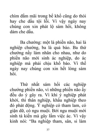chìm đắm mãi trong bể khổ cũng do thói
hay che dấu tội lỗi. Vì vậy ngày nay
chúng con xin phát lộ sám hối, không
dám che dấu.
Ba chướng: một là phiền não, hai là
nghiệp chướng, ba là quả báo. Ba thứ
chướng nầy làm nhân cho nhau, như do
phiền não mới sinh ác nghiệp, do ác
nghiệp mà phải chịu khổ báo. Vì thế
ngày nay chúng con xin hết lòng sám
hôi.
Thứ nhất sám hối các nghiệp
chướng phiền não, vì những phiền não ấy
đều do ý gây ra. Vì khi ý nghiệp phát
khởi, thì thân nghiệp, khẩu nghiệp theo
đó phát động. Ý nghiệp có tham lam, có
giận dữ, có ngu muội. Bởi ngu muội mới
sinh tà kiến mà gây lắm việc ác. Vì vậy
kinh nói: “Ba nghiệp tham, sân, si làm
37
 