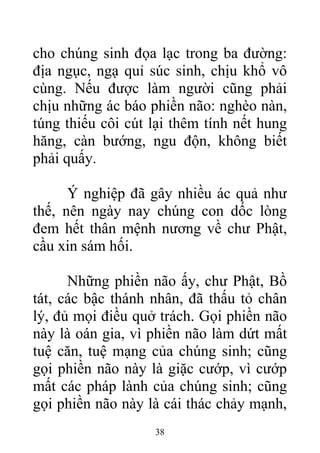 cho chúng sinh đọa lạc trong ba đường:
địa ngục, ngạ quỉ súc sinh, chịu khổ vô
cùng. Nếu được làm người cũng phải
chịu những ác báo phiền não: nghèo nàn,
túng thiếu côi cút lại thêm tính nết hung
hăng, càn bướng, ngu độn, không biết
phải quấy.
Ý nghiệp đã gây nhiều ác quả như
thế, nên ngày nay chúng con dốc lòng
đem hết thân mệnh nương về chư Phật,
cầu xin sám hối.
Những phiền não ấy, chư Phật, Bồ
tát, các bậc thánh nhân, đã thấu tỏ chân
lý, đủ mọi điều quở trách. Gọi phiền não
này là oán gia, vì phiền não làm dứt mất
tuệ căn, tuệ mạng của chúng sinh; cũng
gọi phiền não này là giặc cướp, vì cướp
mất các pháp lành của chúng sinh; cũng
gọi phiền não này là cái thác chảy mạnh,
38
 