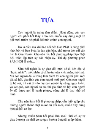 TỰA
Con người là trung tâm điểm. Hoạt động của con
người chi phối hết thảy. Cho nên muốn xây dựng một xã
hội mới, trước hết phải đổi mới chính con người.
Đó là điều mà khi nào nói đến Đạo Phật ta cũng phải
nhớ, bởi vì Đạo Phật là đạo căn bản, chú trọng đến cái căn
bản là Con Người. Cho nên hầu hết phương pháp Đạo Phật
đều thiết lập trên sự xác nhận ấy. Thí dụ phương pháp
SÁM HỐI là một…
Sám hối nghĩa là tự giác đổi mới để đi đến địa vị
“hoàn nhân”: một nhân cách hoàn toàn viên mãn, mới mẻ.
Mà con người đã là trung tâm điểm thì con người phải mới
đã, xã hội, gia đình của con người mới mới. Còn con người
bị bỏ rơi, thì cái gì vào tay con người ấy cũng nguy hiểm;
và kết quả, con người đã cũ, thì gia đình xã hội con người
ấy dù được gọi là hạnh phước, cũng chỉ là đau khổ trá
hình.
Cho nên Sám hối là phương pháp, cần thiết giúp cho
những người thành thật muốn tự đổi mới, muốn xây dựng
một xã hội an lạc.
Nhưng muốn Sám hối phải làm sao? Phải có sự tự
giác ở trong và phải có sự quy hướng ở ngoài giúp thêm.
4
 