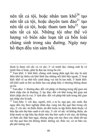 nên tất cả tội, hoặc nhân tam khổ20
tạo
nên tất cả tội, hoặc duyên tam đảo21
tạo
nên tất cả tội, hoặc tham tam hữu22
tạo
nên tất cả tội. Những tội như thế vô
lượng vô biên não loạn tất cả bốn loài
chúng sinh trong sáu đường. Ngày nay
hổ thẹn đều xin sám hối.
thoát ly được cõi sắc và vô sắc; 3/ vô minh lậu: chúng sinh bị vô
minh làm si hoặc, phải bị đọa lạc trong ba cõi.
20
Tam khổ: 1/ khổ khổ: chúng sinh mang thân ngũ ấm này là một
điều khổ lại thêm cái khổ lãnh thọ những nỗi khổ bên ngoài; 2/ hoại
khổ: khổ về sự nhớ tiếc cảnh đang vui mà bị tan mất; 3/ hành khổ:
nỗi khổ sanh ra bởi sự thiên lưu của pháp hữu vi thường không được
an ổn.
21
Tam đảo: 1/ thường đảo: đối với pháp vô thường trong thế gian mà
khởi chấp cho là thường; 2/ lạc đảo: đối với khổ trong thế gian mà
khởi chấp cho là vui; 3/ tịnh đảo: đối với pháp bất tịnh trong thế gian
mà chấp cho là tịnh.
22
Tam hữu: 1/ cõi dục: người, trời, a tu la, ngạ quỉ, súc sanh, địa
ngục đều tùy theo nghiệp nhân dục vọng mà thọ quả báo trong cõi
này; 2/ cõi sắc: tứ thiền thiên, do đời trước tu tập thiền định thuộc về
hữu lậu nên thọ báo sanh ở cõi này; 3/ cõi vô sắc: tứ không thiên, do
kiếp trước tu tập hữu lậu thiện nên thọ báo sanh ở cõi này, dù không
có thân sắc thật làm ngại, nhưng cũng còn tùy theo các nhân đã tạo
mà thọ quả báo (tứ không thiên: không xứ, thức xứ, vô sở hữu xứ,
phi phi tưởng xứ).
40
 