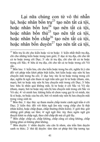 Lại nữa chúng con từ vô thỉ nhẫn
lại, hoặc nhân bốn trụ23
tạo nên tất cả tội,
hoặc nhân bốn lưu24
tạo nên tất cả tội,
hoặc nhân bốn thủ25
tạo nên tất cả tội,
hoặc nhân bốn chấp26
tạo nên tất cả tội,
hoặc nhân bốn duyên27
tạo nên tất cả tội,
23
Bốn trụ là chỉ cho kiến hoặc và tư hoặc: 1/ kiến nhất thiết trụ địa,
chỉ cho những kiến hoặc trong tam giới; 2/ dục ái trụ địa, chỉ cho tất
cả tư hoặc trong cõi Dục; 3/ sắc ái trụ địa, chỉ cho tất cả tư hoặc
trong cõi Sắc; 4/ hữu ái trụ địa, chỉ cho tất cả tư hoặc trong cõi Vô
sắc.
24
Bốn lưu: 1/ kiến lưu, chỉ cho kiến hoặc trong ba cõi, nghĩa là ý căn
đối với pháp trần khởi phân biệt kiến, bởi kiến hoặc này nên bị lưu
chuyển mãi trong ba cõi; 2/ dục lưu: tức là tư hoặc trong trong cõi
dục, nghĩa là ngũ căn tham ái ngũ trần nên gọi là tư hoặc (tham, sân,
mạn), bởi tư hoặc này nên bị lưu chuyển mãi trong cõi Dục; 3/ hữu
lưu: hữu là nhân quả không mất, là tư hoặc ở cõi Sắc và Vô sắc
(tham, mạn), bởi tư hoặc này nên bị lưu chuyển mãi trong cõi Sắc và
Vô sắc; 4/ vô minh lưu: không hiểu rõ chơn vọng gọi là vô minh, tức
là si hoặc, tư hoặc của ba cõi, bởi vô minh này nên bị lưu chuyển mãi
trong vòng sinh tử.
25
Bốn thủ: 1/ dục thủ: sự tham muốn chấp trước cảnh ngũ trần ở cõi
Dục; 2/ kiến thủ: đối với thân ngũ ấm này vọng chấp cho là thật
(thân kiến), hoặc chấp đoạn, chấp thường (biên kiến); 3/ giới thủ: giữ
những giới pháp sai lầm; 4/ ngã ngữ thủ: tùy theo ngôn ngữ giả
thuyết khởi ra chấp ngã, theo chỗ chấp đó mà cố giữ lấy.
26
Bốn chấp: chấp có, chấp không, chấp cũng có cũng không, chấp
không phải có không phải không.
27
Bốn duyên: 1/ nhân duyên: sáu căn là nhơn, sáu trần làm duyên
sanh ra thức; 2/ thứ đệ duyên: tâm tâm sở pháp thứ lớp tương tục
41
 