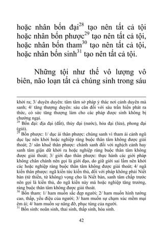 hoặc nhân bốn đại28
tạo nên tất cả tội
hoặc nhân bốn phược29
tạo nên tất cả tội,
hoặc nhân bốn tham30
tạo nên tất cả tội,
hoặc nhân bốn sinh31
tạo nên tất cả tội.
Những tội như thế vô lượng vô
biên, não loạn tất cả chúng sinh trong sáu
khởi ra; 3/ duyên duyên: tâm tâm sở pháp ỷ thác nơi cảnh duyên mà
sanh; 4/ tăng thượng duyên: sáu căn đối với sáu trần hiển phát ra
thức, có sức tăng thượng làm cho các pháp được sinh không bị
chướng ngại.
28
Bốn đại: địa đại (đất), thủy đại (nước), hỏa đại (lửa), phong đại
(gió).
29
Bốn phược: 1/ dục ái thân phược: chúng sanh vì tham ái cảnh ngũ
dục lạc nên khởi hoặc nghiệp ràng buộc thân tâm không được giải
thoát; 2/ sân khuể thân phược: chánh sanh đối với nghịch cảnh hay
sanh tâm giận dữ khởi ra hoặc nghiệp ràng buộc thân tâm không
được giải thoát; 3/ giới đạo thân phược: thực hành các giới pháp
không chân chánh nên gọi là giới đạo, do giữ giới sai lầm nên khởi
các hoặc nghiệp ràng buộc thân tâm không được giải thoát; 4/ ngã
kiến thân phược: ngã kiến tức kiến thủ, đối với pháp không phải Niết
bàn (tứ thiền, tứ không) vọng cho là Niết bàn, sanh tâm chấp trước
nên gọi là kiến thủ, do ngã kiến này mà hoặc nghiệp tăng trưởng,
ràng buộc thân tâm không được giải thoát.
30
Bốn tham: 1/ ham muốn sắc đẹp người; 2/ ham muốn hình tướng
cao, thấp, yểu điệu của người; 3/ ham muốn sự chạm xúc mềm mại
êm ái; 4/ ham muốn sự nâng đỡ, phục tùng của người.
31
Bốn sinh: noãn sinh, thai sinh, thấp sinh, hóa sinh.
42
 
