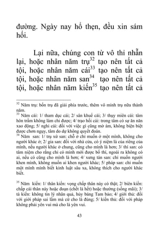 đường. Ngày nay hổ thẹn, đều xin sám
hối.
Lại nữa, chúng con từ vô thỉ nhẫn
lại, hoặc nhân năm trụ32
tạo nên tất cả
tội, hoặc nhân năm cái33
tạo nên tất cả
tội, hoặc nhân năm san34
tạo nên tất cả
tội, hoặc nhân năm kiến35
tạo nên tất cả
32
Năm trụ: bốn trụ đã giải phía trước, thêm vô minh trụ nữa thành
năm.
33
Năm cái: 1/ tham dục cái; 2/ sân khuể cái; 3/ thụy miên cái: tâm
hôn trầm không làm chi được; 4/ trạo hối cái: trong tâm có sự ăn năn
xao động; 5/ nghi cái: đối với việc gì cũng mờ ám, không biện biệt
được chơn ngụy, tâm do dự không quyết đoán.
34
Năm san: 1/ trụ xứ san: chỗ ở chỉ muốn ở một mình, không cho
người khác ở; 2/ gia san: đối với nhà cửa, có ý niệm là của riêng của
mình, nếu người khác ở chung, cũng cho mình là hơn; 3/ thí san: có
tâm niệm cho rằng chỉ có mình mới được bố thí, ngoài ra không có
ai, nếu có cũng cho mình là hơn; 4/ xưng tán san: chỉ muốn người
khen mình, không muốn ai khen người khác; 5/ pháp san: chỉ muốn
một mình mình biết kinh luật sâu xa, không thích cho người khác
biết.
35
Năm kiến: 1/ thân kiến: vọng chấp thân này có thật; 2/ biên kiến:
chấp cái thân này hoặc đoạn (chết là hết) hoặc thường (sống mãi); 3/
tà kiến: không tin lý nhân quả, hủy báng Tam bảo; 4/ giới thủ: đối
với giới pháp sai lầm mà cứ cho là đúng; 5/ kiến thủ: đối với pháp
không phải yên vui mà cho là yên vui.
43
 