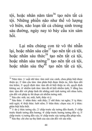 tội, hoặc nhân năm tâm36
tạo nên tất cả
tội. Những phiền não như thế vô lượng
vô biên, não loạn tất cả chúng sinh trong
sáu đường, ngày nay tỏ bày cầu xin sám
hối.
Lại nữa chúng con từ vô thỉ nhẫn
lại, hoặc nhân sáu căn37
tạo nên tất cả tội,
hoặc nhân sáu thức38
tạo nên tất cả tội,
hoặc nhân sáu tưởng39
tạo nên tất cả tội,
hoặc nhân sáu thọ40
tạo nên tất cả tội,
36
Năm tâm: 1/ suất nhĩ tâm: tâm mới xúc cảnh, chưa phân biệt được
thiện ác; 2/ tầm cầu tâm: tâm phân biệt được thiện ác, liền theo dõi
tìm kiếm; 3/ quyết định tâm: tâm đã rõ biết thiện ác rồi, quyết định
không sai; 4/ nhiễm tịnh tâm: tâm đã rõ biết nhiễm tịnh; 5/ đẳng lưu
tâm: tâm đối với pháp lành thì những mối tịnh tưởng nối nhau luôn,
còn đối với pháp ác thì đoạn cái nhiễm tưởng mãi.
37
Sáu căn: mắt, tai, mũi, lưỡi, thân và ý.
38
Sáu thức: 1/ nhãn thức: mắt thấy; 2/ nhĩ thức: tai nghe; 3/ tỵ thức:
mũi ngửi; 4/ thiệt thức: lưỡi nếm; 5/ thân thức: chạm xúc; 6/ ý thức:
phân biệt hiểu biết.
39
1/ do ý thức tưởng sắc; 2/ chấp trước sắc tưởng đến thanh; 3/ chấp
trước thanh tưởng đến hương; 4/ chấp trước hương tưởng đến vị; 5/
chấp trước vị tưởng đến xúc; 6/ chấp trước xúc tưởng đến pháp trần.
40
Sáu thọ: chỉ cho sự thọ lãnh của sáu căn đối với sáu trần.
44
 