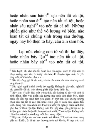hoặc nhân sáu hành41
tạo nên tất cả tội,
hoặc nhân sáu ái42
tạo nên tất cả tội, hoặc
nhân sáu nghi43
tạo nên tất cả tội. Những
phiền não như thế vô lượng vô biên, não
loạn tất cả chúng sinh trong sáu đường,
ngày nay hổ thẹn tỏ bày, cầu xin sám hối.
Lại nữa chúng con từ vô thỉ lại đây,
hoặc nhân bảy lậu44
tạo nên tất cả tội,
hoặc nhân bảy sử45
tạo nên tất cả tội,
41
Sáu hành: chỉ cho sáu lối hành đạo của ngoại đạo: 1/ nhịn đói; 2/
nhảy xuống vực sâu; 3/ nhảy vào lửa; 4/ chuyên ngồi mãi; 5/ yên
lặng mãi; 6/ thờ trâu, chó, v.v…
42
Sáu ái: cũng gọi là sáu xúc, vì sáu căn cảm xúc sáu trần hay sanh
lòng tham ái.
43
Sáu nghi: nghi là tính do dự bởi nghiệp không tin gây nên, nghĩa là
sáu căn đối với sáu trần không phân biệt được thiện ác.
44
Bảy lậu: 1/ kiến lậu: mắt trông thấy sắc không rõ sắc với tánh là
bình đẳng, đắm vào phần sắc tướng mà sanh tâm phân biệt, nhân
cảnh tốt xấu mà sanh tâm yêu ghét; 2/ chư căn lậu: không những
nhãn căn mà tất cả các căn khác cũng thế; 3/ vong lậu: quên điều
lành, dong ruổi theo điều ác; 4/ ác lậu: đối với nghịch cảnh sanh tâm
ghét bỏ; 5/ thân cận lậu: không tuân lời thầy dạy, gần gũi bạn ác; 6/
ái lậu: gặp cảnh thuận thì ham mê mãi miết; 7/ niệm lậu: không hiểu
chân tâm vô niệm, cứ dong ruổi theo vọng niệm.
45
Bảy sử: 1/ dục sử: sự ham muốn sai khiến; 2/ khuể sử: tánh nóng
giận sai khiến; 3/ ái sử: sự thương mến sai khiến; 4/ mạn sử: tánh
45
 