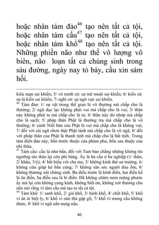 hoặc nhân tám đảo46
tạo nên tất cả tội,
hoặc nhân tám cấu47
tạo nên tất cả tội,
hoặc nhân tám khổ48
tạo nên tất cả tội.
Những phiền não như thế vô lượng vô
biên, não loạn tất cả chúng sinh trong
sáu đường, ngày nay tỏ bày, cầu xin sám
hối.
kiêu mạn sai khiến; 5/ vô minh sử: sự mê muội sai khiến; 6/ kiến sử:
sự tà kiến sai khiến; 7/ nghi sử: sự ngờ vực sai khiến.
46
Tám đảo: 1/ sự vật trong thế gian là vô thường mà chấp cho là
thường; 2/ ngũ dục lạc không phải vui mà chấp cho là vui; 3/ thân
này không phải ta mà chấp cho là ta; 4/ thân này dơ nhớp mà chấp
cho là sạch; 5/ pháp thân Phật là thường trụ mà chấp cho là vô
thường; 6/ cảnh Niết bàn của Phật là vui mà chấp cho là không vui;
7/ đối với cái ngã chơn thật Phật tánh mà chấp cho là vô ngã; 8/ đối
với pháp thân của Phật là thanh tịnh mà chấp cho là bất tịnh. Trong
tám điên đảo này, bốn trước thuộc của phàm phu, bốn sau thuộc của
nhị thừa.
47
Tám cấu: cấu là nhơ bẩn, đối với Tam bảo chẳng những không tín
ngưỡng tán thán lại còn phỉ báng. Ấy là ba cấu ở ba nghiệp (1/ thân,
2/ khẩu, 3/ý); 4/ bất hiếu với cha mẹ, 5/ không kính thờ sư trưởng, 6/
không cứu giúp kẻ bần cùng; 7/ không săn sóc người đau ốm; 8/
không thương xót chúng sinh. Ba điều trước là kính điền, hai điều kế
là ân điền, ba điều sau là bi điền. Đã không chăm nom ruộng phước
ấy mà lại còn không cung kính, không biết ơn, không xót thương cho
nên nói rằng vì tám cấu mà tạo ra tất cả tội.
48
Tám khổ: 1/ sanh khổ, 2/ già khổ, 3/ bịnh khổ, 4/ chết khổ, 5/ khổ
vì ân ái biệt ly, 6/ khổ vì oán thù gặp gỡ, 7/ khổ vì mong cầu không
được, 8/ khổ vì ngũ uẩn nung nấu.
46
 