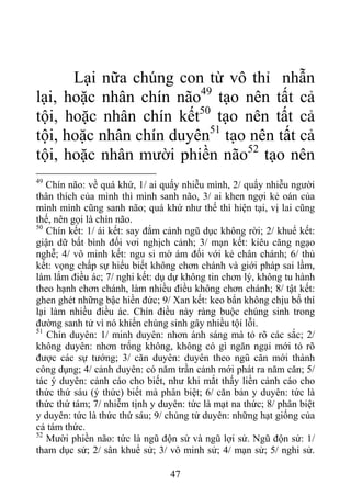 Lại nữa chúng con từ vô thỉ nhẫn
lại, hoặc nhân chín não49
tạo nên tất cả
tội, hoặc nhân chín kết50
tạo nên tất cả
tội, hoặc nhân chín duyên51
tạo nên tất cả
tội, hoặc nhân mười phiền não52
tạo nên
49
Chín não: về quá khứ, 1/ ai quấy nhiễu mình, 2/ quấy nhiễu người
thân thích của mình thì mình sanh não, 3/ ai khen ngợi kẻ oán của
mình mình cũng sanh não; quá khứ như thế thì hiện tại, vị lai cũng
thế, nên gọi là chín não.
50
Chín kết: 1/ ái kết: say đắm cảnh ngũ dục không rời; 2/ khuể kết:
giận dữ bất bình đối vơi nghịch cảnh; 3/ mạn kết: kiêu căng ngạo
nghễ; 4/ vô minh kết: ngu si mờ ám đối với kẻ chân chánh; 6/ thủ
kết: vọng chấp sự hiểu biết không chơn chánh và giới pháp sai lầm,
làm lắm điều ác; 7/ nghi kết: dụ dự không tin chơn lý, không tu hành
theo hạnh chơn chánh, làm nhiều điều không chơn chánh; 8/ tật kết:
ghen ghét những bậc hiền đức; 9/ Xan kết: keo bẩn không chịu bố thí
lại làm nhiều điều ác. Chín điều này ràng buộc chúng sinh trong
đường sanh tử vì nó khiến chúng sinh gây nhiều tội lỗi.
51
Chín duyên: 1/ minh duyên: nhơn ánh sáng mà tỏ rõ các sắc; 2/
không duyên: nhơn trống không, không có gì ngăn ngại mới tỏ rõ
được các sự tướng; 3/ căn duyên: duyên theo ngũ căn mới thành
công dụng; 4/ cảnh duyên: có năm trần cảnh mới phát ra năm căn; 5/
tác ý duyên: cảnh cáo cho biết, như khi mắt thấy liền cảnh cáo cho
thức thứ sáu (ý thức) biết mà phân biệt; 6/ căn bản y duyên: tức là
thức thứ tám; 7/ nhiễm tịnh y duyên: tức là mạt na thức; 8/ phân biệt
y duyên: tức là thức thứ sáu; 9/ chủng tử duyên: những hạt giống của
cả tám thức.
52
Mười phiền não: tức là ngũ độn sử và ngũ lợi sử. Ngũ độn sử: 1/
tham dục sử; 2/ sân khuể sử; 3/ vô minh sử; 4/ mạn sử; 5/ nghi sử.
47
 