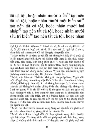 tất cả tội, hoặc nhân mười triền53
tạo nên
tất cả tội, hoặc nhân mười một biến sử54
tạo nên tất cả tội, hoặc nhân mười hai
nhập55
tạo nên tất cả tội, hoặc nhân mười
sáu tri kiến56
tạo nên tất cả tội, hoặc nhân
Ngũ lợi sử: 1/ thân kiến sử; 2/ biên kiến sử; 3/ tà kiến sử; 4/ kiến thủ
sử; 5/ giới thủ sử. Ngũ độn sử do ái trước mà có, ngũ lợi sử do sự
nhận thức sai lầm mà có. Cả hai đều gây nên phiền não.
53
Mười triền: 1/ vô tàm: có tội lỗi mà không biết hổ; 2/ vô quý: có
tội lỗi người khác biết được mà không biết thẹn; 3/ tật: thấy người
hiền đức, giàu sang, sinh lòng ghen ghét; 4/ xan: keo bẩn không bố
thí; 5/ hối: ăn năn những tội lỗi đã làm; 6/ thụy miên: hôn mê không
tĩnh sát được thân tâm; 7/ trạo cử: tâm niệm xao động; 8/ hôn trầm:
thần thức hôn mê không rõ biết chi cả; 9/ sân hận: đối trước nghịch
cảnh hay sanh tâm sân hận; 10/ phú: che dấu tội ác.
54
Mười một biến sử: 1/ bất tín: không tin các pháp lành; 2/ giải đãi:
lười biếng không làm những việc lành; 3/ bất tàm: làm điều ác không
biết hổ; 4/ bất quý: làm việc ác mà không biết thẹn; 5/ đa tham: tham
lam của cải không biết nhàm chán; 6/ đa sân: những việc không vừa
ý thì nổi giận; 7/ đa si: đối với sự lý thế gian và xuất thế gian mê
muội không rõ biết; 8/ hôn trầm: tối tăm trầm trệ; 9/ phóng dật: tâm
không muốn làm việc thiện, cứ tự ý buông lung; 10/ san lận: tánh
keo kiết chật hẹp, từ của cải cho đến lời nói đều bo bo không muốn
cho ai; 11/ độc hại: độc ác hơn hùm beo, thường hay kiếm chuyện
hại người hại vật.
55
Mười hai nhập: tức là sáu căn xung động với sáu trần mà phát sanh
sáu thức, nhơn đó có sự yêu ghét và tạo nên tội lỗi.
56
Mười sáu tri kiến: 1/ ngã: đối với pháp ngũ uẩn vọng chấp cho thật
ngã thật pháp; 2/ chúng sinh: đối với pháp ngũ uẩn hòa hợp, vọng
chấp có chúng sinh thật sanh ra; 3/ thọ giả: đối với pháp ngũ uẩn
48
 
