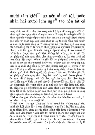 mười tám giới57
tạo nên tất cả tội, hoặc
nhân hai mươi lăm ngã58
tạo nên tất cả
vọng chấp có cái ta thọ báo trong một kỳ hạn; 4/ mạng giả: đối với
pháp ngũ uẩn vọng chấp có mạng của ta là thật; 5/ sanh giả: đối với
pháp ngũ uẩn vọng chấp có cái ta hay sanh mọi sự mọi vật; 6/ dưỡng
dục: đối với pháp ngũ uẩn vọng chấp có cái ta nuôi nấng mọi người
và cha mẹ ta nuôi nấng ta; 7/ chúng số: đối với pháp ngũ uẩn vọng
chấp cho rằng chỉ có ta mới có những pháp số như năm ấm, mười hai
nhập, mười tám giới; 8/ nhân: vọng chấp cho rằng chỉ có ta mới có
thể tu hành được, còn người khác không thể tu được; 9/ tác giả: đối
với pháp ngũ uẩn vọng chấp cho rằng tay chân sức lực của ta có thể
làm công việc được; 10/ sử tác giả: đối với pháp ngũ uẩn vọng chấp
có cái ta hay sai khiến người làm việc; 11/ khởi giả: đối với pháp ngũ
uẩn vọng chấp cho rằng ta hay khởi những nghiệp tội phước ở đời
sau; 12/ sử giả: đối với pháp ngũ uẩn vọng chấp có cái ta hay sai
khiến người khác khởi nghiệp tội phước ở đời sau; 13/ thọ giả: đối
với pháp ngũ uẩn vọng chấp rằng thân ta sẽ thọ quả báo tội phước ở
đời sau; 14/ sử thọ giả: đối với pháp ngũ uẩn vọng chấp cho rằng ta
hay khiến người khác thọ quả báo tội phước ở đời sau; 15/ tri giả: đối
với pháp ngũ uẩn vọng chấp ta có ngũ căn hay biết được ngũ trần;
16/ kiến giả: đối với pháp ngũ uẩn vọng chấp ta có nhãn căn hay thấy
được tất cả sắc tướng. Mười sáu pháp này sở dĩ gọi là kiến vì vọng
chấp ngã nên khởi ra những sự hiểu biết sai lầm (tà kiến).
57
Mười tám giới: tức là sáu căn, sáu trần, sáu thức làm nhơn duyên
với nhau mà tạo ra tất cả tội lỗi.
58
Hai mươi lăm ngã: cũng gọi là hai mươi lăm chủng ngoại đạo
minh đế. Lối chấp đây là của phái ngoại đạo Ca tì la. Phái này cũng
có tu thiền định, cũng có sức thần thông biết được việc trong 8 vạn
kiếp, còn việc trước 8 vạn kiếp thì mờ mịt không biết được nên cho
đó là minh đế. Từ minh sơ tự tánh sanh ra trí đại cho đến thần đại
khai ra thành 25 đế, hợp lại thành 9 vị: 1/ minh sơ tự tánh: phái này
đối với tâm vạn kiếp về trước mờ mịt nên nhận cho chỗ mờ mịt ấy là
49
 