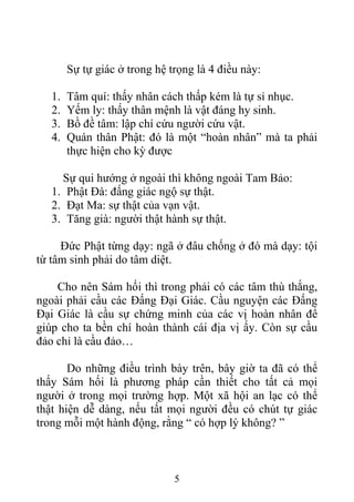 Sự tự giác ở trong hệ trọng là 4 điều này:
1. Tâm quí: thấy nhân cách thấp kém là tự sỉ nhục.
2. Yếm ly: thấy thân mệnh là vật đáng hy sinh.
3. Bồ đề tâm: lập chí cứu người cứu vật.
4. Quán thân Phật: đó là một “hoàn nhân” mà ta phải
thực hiện cho kỳ được
Sự qui hướng ở ngoài thì không ngoài Tam Bảo:
1. Phật Đà: đấng giác ngộ sự thật.
2. Đạt Ma: sự thật của vạn vật.
3. Tăng già: người thật hành sự thật.
Đức Phật từng dạy: ngã ở đâu chống ở đó mà dạy: tội
từ tâm sinh phải do tâm diệt.
Cho nên Sám hối thì trong phải có các tâm thù thắng,
ngoài phải cầu các Đấng Đại Giác. Cầu nguyện các Đấng
Đại Giác là cầu sự chứng minh của các vị hoàn nhân để
giúp cho ta bền chí hoàn thành cái địa vị ấy. Còn sự cầu
đảo chỉ là cầu đảo…
Do những điều trình bày trên, bây giờ ta đã có thể
thấy Sám hối là phương pháp cần thiết cho tất cả mọi
người ở trong mọi trường hợp. Một xã hội an lạc có thể
thật hiện dễ dàng, nếu tất mọi người đều có chút tự giác
trong mỗi một hành động, rằng “ có hợp lý không? ”
5
 