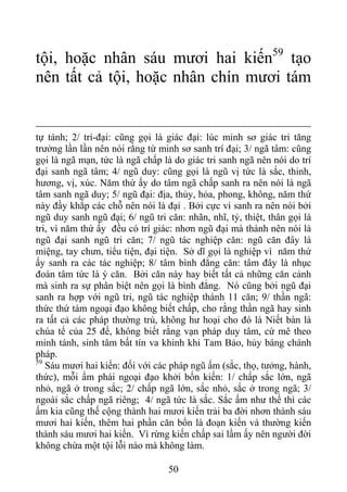 tội, hoặc nhân sáu mươi hai kiến59
tạo
nên tất cả tội, hoặc nhân chín mươi tám
tự tánh; 2/ trí-đại: cũng gọi là giác đại: lúc minh sơ giác tri tăng
trưởng lần lần nên nói rằng từ minh sơ sanh trí đại; 3/ ngã tâm: cũng
gọi là ngã mạn, tức là ngã chấp là do giác tri sanh ngã nên nói do trí
đại sanh ngã tâm; 4/ ngũ duy: cũng gọi là ngũ vị tức là sắc, thinh,
hương, vị, xúc. Năm thứ ấy do tâm ngã chấp sanh ra nên nói là ngã
tâm sanh ngã duy; 5/ ngũ đại: địa, thủy, hỏa, phong, không, năm thứ
này đầy khắp các chỗ nên nói là đại . Bởi cực vi sanh ra nên nói bởi
ngũ duy sanh ngũ đại; 6/ ngũ tri căn: nhãn, nhĩ, tỷ, thiệt, thân gọi là
tri, vì năm thứ ấy đều có trí giác: nhơn ngũ đại mà thành nên nói là
ngũ đại sanh ngũ tri căn; 7/ ngũ tác nghiệp căn: ngũ căn đây là
miệng, tay chưn, tiểu tiện, đại tiện. Sở dĩ gọi là nghiệp vì năm thứ
ấy sanh ra các tác nghiệp; 8/ tâm bình đẳng căn: tâm đây là nhục
đoàn tâm tức là ý căn. Bởi căn này hay biết tất cả những căn cảnh
mà sinh ra sự phân biệt nên gọi là bình đẳng. Nó cũng bởi ngũ đại
sanh ra hợp với ngũ tri, ngũ tác nghiệp thành 11 căn; 9/ thần ngã:
thức thứ tám ngoại đạo không biết chấp, cho rằng thần ngã hay sinh
ra tất cả các pháp thường trú, không hư hoại cho đó là Niết bàn là
chúa tể của 25 đế, không biết rằng vạn pháp duy tâm, cứ mê theo
minh tánh, sinh tâm bất tín va khinh khi Tam Bảo, hủy báng chánh
pháp.
59
Sáu mươi hai kiến: đối với các pháp ngũ ấm (sắc, thọ, tưởng, hành,
thức), mỗi ấm phái ngoại đạo khởi bốn kiến: 1/ chấp sắc lớn, ngã
nhỏ, ngã ở trong sắc; 2/ chấp ngã lớn, sắc nhỏ, sắc ở trong ngã; 3/
ngoài sắc chấp ngã riêng; 4/ ngã tức là sắc. Sắc ấm như thế thì các
ấm kia cũng thế cộng thành hai mươi kiến trải ba đời nhơn thành sáu
mươi hai kiến, thêm hai phần căn bổn là đoạn kiến và thường kiến
thành sáu mươi hai kiến. Vì rừng kiến chấp sai lầm ấy nên người đời
không chừa một tội lỗi nào mà không làm.
50
 