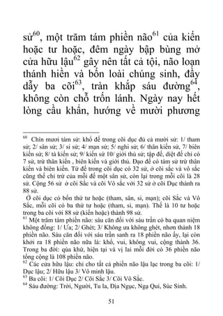 sử60
, một trăm tám phiền não61
của kiến
hoặc tư hoặc, đêm ngày bập bùng mở
cửa hữu lậu62
gây nên tất cả tội, não loạn
thánh hiền và bốn loài chúng sinh, đầy
dẫy ba cõi63
, tràn khắp sáu đường64
,
không còn chỗ trốn lánh. Ngày nay hết
lòng cầu khẩn, hướng về mười phương
60
Chín mươi tám sử: khổ đế trong cõi dục đủ cả mười sử: 1/ tham
sử; 2/ sân sử; 3/ si sử; 4/ mạn sử; 5/ nghi sử; 6/ thân kiến sử, 7/ biên
kiến sử; 8/ tà kiến sử; 9/ kiến sứ 10/ giới thủ sử; tập đế, diệt đế chỉ có
7 sử, trừ thân kiến , biên kiến và giới thủ. Đạo đế có tám sử trừ thân
kiến và biên kiến. Tứ đế trong cõi dục có 32 sử, ở cõi sắc và vô sắc
cũng thế chỉ trừ của mỗi đế một sân sử, còn lại trong mỗi cõi là 28
sử. Cộng 56 sử ở cõi Sắc và cõi Vô sắc với 32 sử ở cõi Dục thành ra
88 sử.
Ở cõi dục có bốn thứ tư hoặc (tham, sân, si, mạn); cõi Sắc và Vô
Sắc, mỗi cõi có ba thứ tư hoặc (tham, si, mạn). Thế là 10 tư hoặc
trong ba cõi với 88 sử (kiến hoặc) thành 98 sử.
61
Một trăm tám phiền não: sáu căn đối với sáu trần có ba quan niệm
không đồng: 1/ Ưa; 2/ Ghét; 3/ Không ưa không ghét, nhơn thành 18
phiền não. Sáu căn đối với sáu trần sanh ra 18 phiền não ấy, lại còn
khởi ra 18 phiền não nữa là: khổ, vui, không vui, cộng thành 36.
Trong ba đời: qúa khứ, hiện tại và vị lai mỗi đời có 36 phiền não
tổng cộng là 108 phiền não.
62
Các cửa hữu lậu: chỉ cho tất cả phiền não lậu lạc trong ba cõi: 1/
Dục lậu; 2/ Hữu lậu 3/ Vô minh lậu.
63
Ba cõi: 1/ Cõi Dục 2/ Cõi Sắc 3/ Cõi Vô Sắc.
64
Sáu đường: Trời, Người, Tu la, Địa Ngục, Ngạ Quỉ, Súc Sinh.
51
 