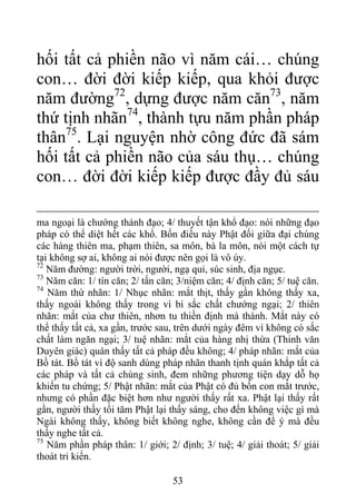 hối tất cả phiền não vì năm cái… chúng
con… đời đời kiếp kiếp, qua khỏi được
năm đường72
, dựng được năm căn73
, năm
thứ tịnh nhãn74
, thành tựu năm phần pháp
thân75
. Lại nguyện nhờ công đức đã sám
hối tất cả phiền não của sáu thụ… chúng
con… đời đời kiếp kiếp được đầy đủ sáu
ma ngoại là chướng thánh đạo; 4/ thuyết tận khổ đạo: nói những đạo
pháp có thể diệt hết các khổ. Bốn điều này Phật đối giữa đại chúng
các hàng thiên ma, phạm thiên, sa môn, bà la môn, nói một cách tự
tại không sợ ai, không ai nói được nên gọi là vô úy.
72
Năm đường: người trời, người, ngạ quỉ, súc sinh, địa ngục.
73
Năm căn: 1/ tín căn; 2/ tấn căn; 3/niệm căn; 4/ định căn; 5/ tuệ căn.
74
Năm thứ nhãn: 1/ Nhục nhãn: mắt thịt, thấy gần không thấy xa,
thấy ngoài không thấy trong vì bi sắc chất chướng ngại; 2/ thiên
nhãn: mắt của chư thiên, nhơn tu thiền định mà thành. Mắt này có
thể thấy tất cả, xa gần, trước sau, trên dưới ngày đêm vì không có sắc
chất làm ngăn ngại; 3/ tuệ nhãn: mắt của hàng nhị thừa (Thinh văn
Duyên giác) quán thấy tất cả pháp đều không; 4/ pháp nhãn: mắt của
Bồ tát. Bồ tát vì độ sanh dùng pháp nhãn thanh tịnh quán khắp tất cả
các pháp và tất cả chúng sinh, đem những phương tiện dạy dỗ họ
khiến tu chứng; 5/ Phật nhãn: mắt của Phật có đủ bốn con mắt trước,
nhưng có phần đặc biệt hơn như người thấy rất xa. Phật lại thấy rất
gần, người thấy tối tăm Phật lại thấy sáng, cho đến không việc gì mà
Ngài không thấy, không biết không nghe, không cần để ý mà đều
thấy nghe tất cả.
75
Năm phần pháp thân: 1/ giới; 2/ định; 3/ tuệ; 4/ giải thoát; 5/ giải
thoát tri kiến.
53
 