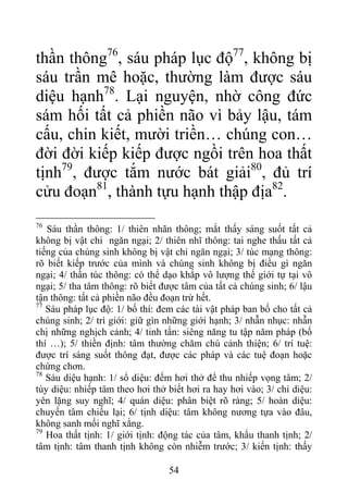 thần thông76
, sáu pháp lục độ77
, không bị
sáu trần mê hoặc, thường làm được sáu
diệu hạnh78
. Lại nguyện, nhờ công đức
sám hối tất cả phiền não vì bảy lậu, tám
cấu, chin kiết, mười triền… chúng con…
đời đời kiếp kiếp được ngồi trên hoa thất
tịnh79
, được tắm nước bát giải80
, đủ trí
cửu đoạn81
, thành tựu hạnh thập địa82
.
76
Sáu thần thông: 1/ thiên nhãn thông; mắt thấy sáng suốt tất cả
không bị vật chi ngăn ngại; 2/ thiên nhĩ thông: tai nghe thấu tất cả
tiếng của chúng sinh không bị vật chi ngăn ngại; 3/ túc mạng thông:
rõ biết kiếp trước của mình và chúng sinh không bị điều gì ngăn
ngại; 4/ thần túc thông: có thể dạo khắp vô lượng thế giới tự tại vô
ngại; 5/ tha tâm thông: rõ biết được tâm của tất cả chúng sinh; 6/ lậu
tận thông: tất cả phiền não đều đoạn trừ hết.
77
Sáu pháp lục độ: 1/ bố thí: đem các tài vật pháp ban bố cho tất cả
chúng sinh; 2/ trì giới: giữ gìn những giới hạnh; 3/ nhẫn nhục: nhẫn
chị những nghịch cảnh; 4/ tinh tấn: siêng năng tu tập năm pháp (bố
thí …); 5/ thiền định: tâm thường chăm chú cảnh thiện; 6/ trí tuệ:
được trí sáng suốt thông đạt, được các pháp và các tuệ đoạn hoặc
chứng chơn.
78
Sáu diệu hạnh: 1/ sổ diệu: đếm hơi thở để thu nhiếp vọng tâm; 2/
tùy diệu: nhiếp tâm theo hơi thở biết hơi ra hay hơi vào; 3/ chỉ diệu:
yên lặng suy nghĩ; 4/ quán diệu: phân biệt rõ ràng; 5/ hoàn diệu:
chuyển tâm chiếu lại; 6/ tịnh diệu: tâm không nương tựa vào đâu,
không sanh mối nghĩ xằng.
79
Hoa thất tịnh: 1/ giới tịnh: động tác của tâm, khẩu thanh tịnh; 2/
tâm tịnh: tâm thanh tịnh không còn nhiễm trước; 3/ kiến tịnh: thấy
54
 