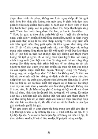 được chơn tánh các pháp, không còn khởi vọng chấp; 4/ độ nghi
tịnh: hiểu biết thấu đáo không còn ngờ vực; 5/ phân biệt đạo tịnh:
phân biệt rõ ràng chánh đạo tà đạo; 6/ hành đạo tri kiến tịnh: tri kiến
thật hành thiện pháp, các ác pháp bị đoạn trừ, được thanh tịnh sáng
suốt; 7/ niết bàn tịnh: chứng được Niết bàn, xa lìa các cấu nhiễm.
80
Nước bát giải: tu theo pháp quán bát bội xả: 1/ nội hữu sắc tướng
ngoại quán sắc: vì muốn diệt trừ lòng tham đắm, người tu hành trước
phải quán thân mình là vật nhơ nhớp, nhưng vì còn lòng tham đối
với thân người nên cũng phải quán cái thân người khác cũng như
thế; 2/ nội vô sắc tướng ngoại quán sắc: mới diệt được sắc tướng
trong thân, nhưng lòng tham dục đối với người ở cõi Dục khó đoạn
hết; 3/ tinh bội xả thân tác chứng: đến đây không còn tham trước
tướng bất tịnh ở ngoài, chỉ ở trong cảnh định luyện tâm sắc quang
minh trong suốt (tịnh bội xả), tâm đã sáng suốt thì vui càng tăng
trưởng đầy khắp trong thân (thân bội xả); 4/ hư không xứ bội xả:
người tu hành diệt được lòng ham muốn sắc thân bất tịnh của mình
và của người, được nhất tâm duyên “không”, cùng với “không”
tương ưng, tức nhập được định “vô biên hư không xứ”; 5/ thức xứ
bội xả: do xả nên nói hư không xứ định, nhất tâm duyên thức, lúc
nhập định này tức quán định, nhàm chán không ưa đắm nữa; 6/ vô sở
hữu xứ bội xả: do xả thức, nhất tâm duyên vô sở hữu xứ, lúc nhập
định này tức quán định y nơi năm uẩn đều không thật nên không còn
ái trước nữa; 7/ phi hữu tưởng phi vô tưởng xứ bội xả: do xả vô sở
hữu xứ định, nhất tâm duyên phi hữu tưởng phi vô tưởng, lúc nhập
định này y nơi năm uẩn đều không thật nên sanh tâm nhàm chán; 8/
diệt thọ tưởng bội xả: vì nhàm chán cái tâm tán loạn nên nhập định
cho diệt hẳn cái tâm ấy đi, khi đắc định cả rồi thì thành ra tám đạo
giải thoát nên gọi là bát giải.
81
Trí cửu đoạn: cái trí đoạn được các hoặc trong tam giới cửu địa: 1/
ngũ thú tạp cư địa, 2/ ly sinh hỷ lạc địa, 3/ định sinh hỷ lạc địa, 4/ ly
hỷ diệu lạc địa, 5/ xả niệm thanh tịnh địa, 6/ không vô biên xứ địa, 7/
thức vô biên xứ địa, 8/ vô sở hữu xứ địa, 9/ phi phi tưởng xứ địa.
55
 