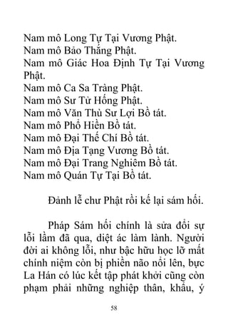 Nam mô Long Tự Tại Vương Phật.
Nam mô Bảo Thắng Phật.
Nam mô Giác Hoa Định Tự Tại Vương
Phật.
Nam mô Ca Sa Tràng Phật.
Nam mô Sư Tử Hống Phật.
Nam mô Văn Thù Sư Lợi Bồ tát.
Nam mô Phổ Hiền Bồ tát.
Nam mô Đại Thế Chí Bồ tát.
Nam mô Địa Tạng Vương Bồ tát.
Nam mô Đại Trang Nghiêm Bồ tát.
Nam mô Quán Tự Tại Bồ tát.
Đảnh lễ chư Phật rồi kế lại sám hối.
Pháp Sám hối chính là sửa đổi sự
lỗi lầm đã qua, diệt ác làm lành. Người
đời ai không lỗi, như bậc hữu học lỡ mất
chính niệm còn bị phiền não nổi lên, bực
La Hán có lúc kết tập phát khởi cũng còn
phạm phải những nghiệp thân, khẩu, ý
58
 