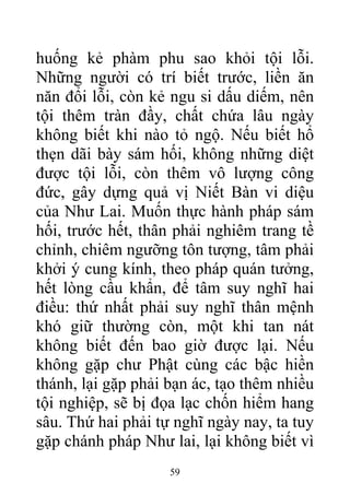 huống kẻ phàm phu sao khỏi tội lỗi.
Những người có trí biết trước, liền ăn
năn đổi lỗi, còn kẻ ngu si dấu diếm, nên
tội thêm tràn đầy, chất chứa lâu ngày
không biết khi nào tỏ ngộ. Nếu biết hổ
thẹn dãi bày sám hối, không những diệt
được tội lỗi, còn thêm vô lượng công
đức, gây dựng quả vị Niết Bàn vi diệu
của Như Lai. Muốn thực hành pháp sám
hối, trước hết, thân phải nghiêm trang tề
chỉnh, chiêm ngưỡng tôn tượng, tâm phải
khởi ý cung kính, theo pháp quán tưởng,
hết lòng cầu khẩn, để tâm suy nghĩ hai
điều: thứ nhất phải suy nghĩ thân mệnh
khó giữ thường còn, một khi tan nát
không biết đến bao giờ được lại. Nếu
không gặp chư Phật cùng các bậc hiền
thánh, lại gặp phải bạn ác, tạo thêm nhiều
tội nghiệp, sẽ bị đọa lạc chốn hiểm hang
sâu. Thứ hai phải tự nghĩ ngày nay, ta tuy
gặp chánh pháp Như lai, lại không biết vì
59
 