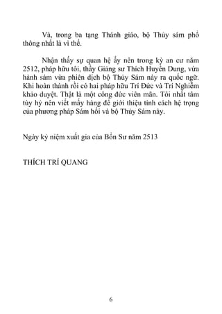Và, trong ba tạng Thánh giáo, bộ Thủy sám phổ
thông nhất là vì thế.
Nhận thấy sự quan hệ ấy nên trong kỳ an cư năm
2512, pháp hữu tôi, thầy Giảng sư Thích Huyền Dung, vừa
hành sám vừa phiên dịch bộ Thủy Sám này ra quốc ngữ.
Khi hoàn thành rồi có hai pháp hữu Trí Đức và Trí Nghiễm
khảo duyệt. Thật là một công đức viên mãn. Tôi nhất tâm
tùy hỷ nên viết mấy hàng để giới thiệu tính cách hệ trọng
của phương pháp Sám hối và bộ Thủy Sám này.
Ngày kỷ niệm xuất gia của Bổn Sư năm 2513
THÍCH TRÍ QUANG
6
 