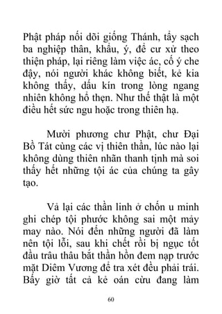 Phật pháp nối dõi giống Thánh, tẩy sạch
ba nghiệp thân, khẩu, ý, để cư xử theo
thiện pháp, lại riêng làm việc ác, cố ý che
đậy, nói người khác không biết, kẻ kia
không thấy, dấu kín trong lòng ngang
nhiên không hổ thẹn. Như thế thật là một
điều hết sức ngu hoặc trong thiên hạ.
Mười phương chư Phật, chư Đại
Bồ Tát cùng các vị thiên thần, lúc nào lại
không dùng thiên nhãn thanh tịnh mà soi
thấy hết những tội ác của chúng ta gây
tạo.
Vả lại các thần linh ở chốn u minh
ghi chép tội phước không sai một mảy
may nào. Nói đến những người đã làm
nên tội lỗi, sau khi chết rồi bị ngục tốt
đầu trâu thâu bắt thần hồn đem nạp trước
mặt Diêm Vương để tra xét đều phải trái.
Bấy giờ tất cả kẻ oán cừu đang làm
60
 