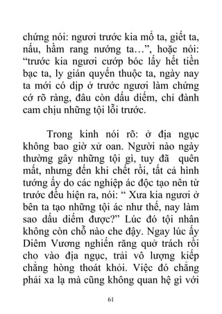 chứng nói: ngươi trước kia mổ ta, giết ta,
nấu, hầm rang nướng ta…”, hoặc nói:
“trước kia ngươi cướp bóc lấy hết tiền
bạc ta, ly gián quyến thuộc ta, ngày nay
ta mới có dịp ở trước ngươi làm chứng
cớ rõ ràng, đâu còn dấu diếm, chỉ đành
cam chịu những tội lỗi trước.
Trong kinh nói rõ: ở địa ngục
không bao giờ xử oan. Người nào ngày
thường gây những tội gì, tuy đã quên
mất, nhưng đến khi chết rồi, tất cả hình
tướng ấy do các nghiệp ác độc tạo nên từ
trước đều hiện ra, nói: “ Xưa kia ngươi ở
bên ta tạo những tội ác như thế, nay làm
sao dấu diếm được?” Lúc đó tội nhân
không còn chỗ nào che đậy. Ngay lúc ấy
Diêm Vương nghiến răng quở trách rồi
cho vào địa ngục, trải vô lượng kiếp
chẳng hòng thoát khỏi. Việc đó chẳng
phải xa lạ mà cũng không quan hệ gì với
61
 
