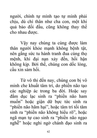 người, chính tự mình tạo tự mình phải
chịu, dù chí thân như cha con, một khi
quả báo đối đầu, cũng không thay thế
cho nhau được.
Vậy nay chúng ta cùng được làm
thân người khỏe mạnh không bệnh tật,
nên gắng sức tu hành tranh đua cùng thọ
mệnh, khi đại nạn xảy đến, hối hận
không kịp. Bởi thế, chúng con dốc lòng,
cầu xin sám hối.
Từ vô thỉ đến nay, chúng con bị vô
minh che khuất tâm trí, do phiền não tạo
các nghiệp ác trong ba đời. Hoặc say
đắm dục lạc sinh ra “phiền não ham
muốn” hoặc giận dữ bực tức sinh ra
“phiền não hãm hại”, hoặc tâm trí tối tăm
sinh ra “phiền não không hiểu rõ”, hoặc
ngã mạn tự cao sinh ra “phiền não ngạo
nghễ” hoặc nghi ngờ chánh đạo sinh ra
62
 