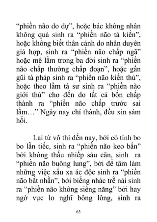 “phiền não do dự”, hoặc bác không nhân
không quả sinh ra “phiền não tà kiến”,
hoặc không biết thân cảnh do nhân duyên
giả hợp, sinh ra “phiền não chấp ngã”
hoặc mê lầm trong ba đời sinh ra “phiền
não chấp thường chấp đoạn”, hoặc gần
gũi tà pháp sinh ra “phiền não kiến thủ”,
hoặc theo lầm tà sư sinh ra “phiền não
giới thủ” cho đến do tất cả bốn chấp
thành ra “phiền não chấp trước sai
lầm…” Ngày nay chí thành, đều xin sám
hối.
Lại từ vô thỉ đến nay, bởi có tính bo
bo lẫn tiếc, sinh ra “phiền não keo bẩn”
bởi không thấu nhiếp sáu căn, sinh ra
“phiền não buông lung”, bởi để tâm làm
những việc xấu xa ác độc sinh ra “phiền
não bất nhẫn”, bởi biếng nhác trễ nải sinh
ra “phiền não không siêng năng” bởi hay
ngờ vực lo nghĩ bông lông, sinh ra
63
 