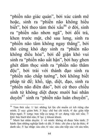 “phiền não giác quán”, bởi xúc cảnh mê
hoặc, sinh ra “phiền não không hiểu
biết”, bởi theo tám thói xấu86
ở đời, sinh
ra “phiền não nhơn ngã”, bởi dối trá,
khen trước mặt, chê sau lưng, sinh ra
“phiền não tâm không ngay thẳng”, bởi
thô cứng khó dạy sinh ra “phiền não
không điều hòa”, bởi dễ giận khó vui
sinh ra “phiền não uất hận”, bởi hay ghen
ghét đâm thọc sinh ra “phiền não thâm
độc”, bởi trái với thánh đạo sinh ra
“phiền não chấp tướng”, bởi không biết
pháp tứ đế; khổ, tập, diệt, đạo, sinh ra
“phiền não điên đảo”, bởi cứ theo chiều
sinh tử không diệt được mười hai nhân
duyên87
sinh ra “phiền não luân chuyển”,
86
Tám thói xấu: 1/ lợi: những lợi lộc chỉ muốn có ích riêng cho
mình; 2/ suy: giảm bớt; 3/ hủy: chê bai chỉ trích; 4/ dự: gián tiếp
khen ngợi; 5/ xưng: trực tiếp ca tụng; 6/ cơ: dựng việc nói xấu; 7/
khổ: bức bách khổ não; 8/ lạc: ý khoan khoái.
87
Mười hai nhân duyên: 1/ vô minh: không rõ được bổn tánh; 2/
hành: làm những nghiệp lành và dữ; 3/ thức: chỉ cho a lại da thức; 4/
danh sắc; 5/ lục nhập: sáu căn; 6/ xúc: sáu căn tiếp xúc với sáu trần;
64
 