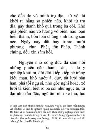 cho đến do vô minh trụ địa, từ vô thỉ
khởi ra hằng sa phiền não, khởi tứ trụ
địa, gây thành khổ quả trong ba cõi. Khổ
quả phiền não vô lượng vô biên, não loạn
hiền thánh, bốn loài chúng sinh trong sáu
nẻo. Ngày nay dãi bày trước mười
phương chư Phật, tôn Pháp, Thánh
chúng, đều xin sám hối.
Nguyện nhờ công đức đã sám hối
những phiền não tham, sân, si do ý
nghiệp khởi ra, đời đời kiếp kiếp bẻ tràng
kiêu mạn, khô nước ái dục, tắt lưởi sân
hận, phá tối ngu si, nhổ gốc nghi hoặc, xé
lưới tà kiến, biết rõ ba cõi như ngục tù, tứ
đại như rắn độc, ngũ ấm như kẻ thù, lục
7/ thọ: lãnh nạp những cảnh tốt xấu, khổ vui; 8/ ái: tham mến những
vật tốt đẹp; 9/ thủ: do sự ham muốn quá nhiều đối với cảnh ngũ trần;
10/ hữu: vì sự ham muốn tìm cầu nên khởi những nghiệp nhơn thiện
ác phải chịu quả báo trong ba cõi; 11/ sanh: do nghiệp nhơn thiện ác
nên phải thọ sanh trong sáu đường; 12/ lão tử: sau khi thọ sanh thì
thân ngũ ấm dần dần biến hoại.
65
 