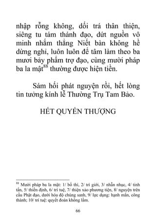 nhập rỗng không, dối trá thân thiện,
siêng tu tám thánh đạo, dứt nguồn vô
minh nhắm thẳng Niết bàn không hề
dừng nghỉ, luôn luôn để tâm làm theo ba
mươi bảy phẩm trợ đạo, cùng mười pháp
ba la mật88
thường được hiện tiền.
Sám hối phát nguyện rồi, hết lòng
tin tưởng kính lễ Thường Trụ Tam Bảo.
HẾT QUYỂN THƯỢNG
88
Mười pháp ba la mật: 1/ bố thí, 2/ trì giới, 3/ nhẫn nhục, 4/ tinh
tấn, 5/ thiền định, 6/ trí tuệ, 7/ thiện xảo phương tiện, 8/ nguyện trên
cầu Phật đạo, dưới hóa độ chúng sanh, 9/ lực dụng: hạnh mãn, công
thành; 10/ trí tuệ: quyết đoán không lầm.
66
 