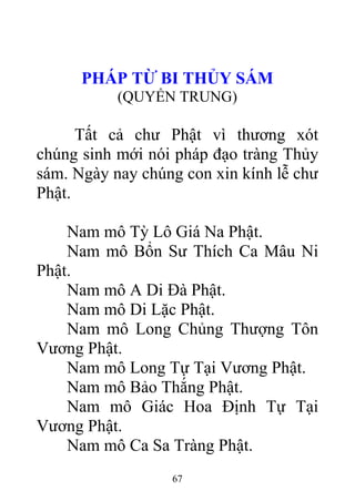 PHÁP TỪ BI THỦY SÁM
(QUYỂN TRUNG)
Tất cả chư Phật vì thương xót
chúng sinh mới nói pháp đạo tràng Thủy
sám. Ngày nay chúng con xin kính lễ chư
Phật.
Nam mô Tỳ Lô Giá Na Phật.
Nam mô Bổn Sư Thích Ca Mâu Ni
Phật.
Nam mô A Di Đà Phật.
Nam mô Di Lặc Phật.
Nam mô Long Chủng Thượng Tôn
Vương Phật.
Nam mô Long Tự Tại Vương Phật.
Nam mô Bảo Thắng Phật.
Nam mô Giác Hoa Định Tự Tại
Vương Phật.
Nam mô Ca Sa Tràng Phật.
67
 