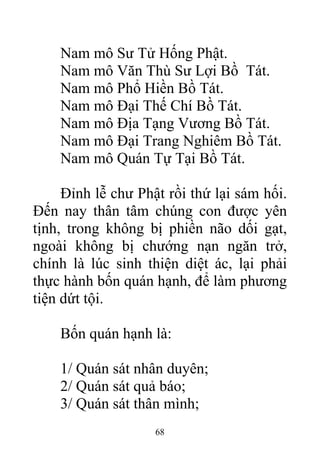 Nam mô Sư Tử Hống Phật.
Nam mô Văn Thù Sư Lợi Bồ Tát.
Nam mô Phổ Hiền Bồ Tát.
Nam mô Đại Thế Chí Bồ Tát.
Nam mô Địa Tạng Vương Bồ Tát.
Nam mô Đại Trang Nghiêm Bồ Tát.
Nam mô Quán Tự Tại Bồ Tát.
Đỉnh lễ chư Phật rồi thứ lại sám hối.
Đến nay thân tâm chúng con được yên
tịnh, trong không bị phiền não dối gạt,
ngoài không bị chướng nạn ngăn trở,
chính là lúc sinh thiện diệt ác, lại phải
thực hành bốn quán hạnh, để làm phương
tiện dứt tội.
Bốn quán hạnh là:
1/ Quán sát nhân duyên;
2/ Quán sát quả báo;
3/ Quán sát thân mình;
68
 