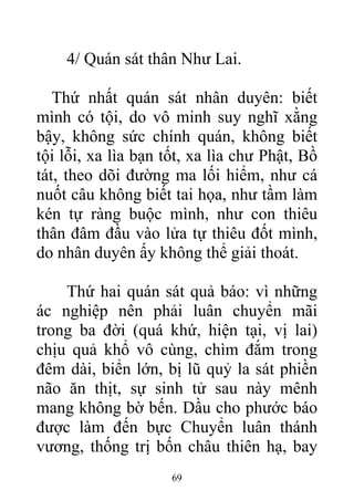 4/ Quán sát thân Như Lai.
Thứ nhất quán sát nhân duyên: biết
mình có tội, do vô minh suy nghĩ xằng
bậy, không sức chính quán, không biết
tội lỗi, xa lìa bạn tốt, xa lìa chư Phật, Bồ
tát, theo dõi đường ma lối hiểm, như cá
nuốt câu không biết tai họa, như tầm làm
kén tự ràng buộc mình, như con thiêu
thân đâm đầu vào lửa tự thiêu đốt mình,
do nhân duyên ấy không thể giải thoát.
Thứ hai quán sát quả báo: vì những
ác nghiệp nên phải luân chuyển mãi
trong ba đời (quá khứ, hiện tại, vị lai)
chịu quả khổ vô cùng, chìm đắm trong
đêm dài, biển lớn, bị lũ quỷ la sát phiền
não ăn thịt, sự sinh tử sau này mênh
mang không bờ bến. Dầu cho phước báo
được làm đến bực Chuyển luân thánh
vương, thống trị bốn châu thiên hạ, bay
69
 