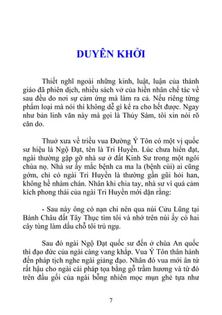 DUYÊN KHỞI
Thiết nghĩ ngoài những kinh, luật, luận của thánh
giáo đã phiên dịch, nhiều sách vở của hiền nhân chế tác về
sau đều do nơi sự cảm ứng mà làm ra cả. Nếu riêng từng
phẩm loại mà nói thì không dễ gì kể ra cho hết được. Ngay
như bản linh văn này mà gọi là Thủy Sám, tôi xin nói rõ
căn do.
Thuở xưa về triều vua Đường Ý Tôn có một vị quốc
sư hiệu là Ngộ Đạt, tên là Tri Huyền. Lúc chưa hiển đạt,
ngài thường gặp gỡ nhà sư ở đất Kinh Sư trong một ngôi
chùa nọ. Nhà sư ấy mắc bệnh ca ma la (bệnh cùi) ai cũng
gớm, chỉ có ngài Tri Huyền là thường gần gũi hỏi han,
không hề nhàm chán. Nhân khi chia tay, nhà sư vì quá cảm
kích phong thái của ngài Tri Huyền mới dặn rằng:
- Sau này ông có nạn chi nên qua núi Cửu Lũng tại
Bành Châu đất Tây Thục tìm tôi và nhớ trên núi ấy có hai
cây tùng làm dấu chỗ tôi trú ngụ.
Sau đó ngài Ngộ Đạt quốc sư đến ở chùa An quốc
thì đạo đức của ngài càng vang khắp. Vua Ý Tôn thân hành
đến pháp tịch nghe ngài giảng đạo. Nhân đó vua mới ân tứ
rất hậu cho ngài cái pháp tọa bằng gỗ trầm hương và từ đó
trên đầu gối của ngài bỗng nhiên mọc mụn ghẻ tựa như
7
 