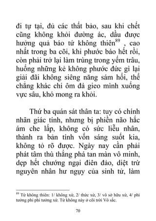 đi tự tại, đủ các thất bảo, sau khi chết
cũng không khỏi đường ác, dầu được
hưởng quả báo tứ không thiên89
, cao
nhất trong ba cõi, khi phước báo hết rồi,
còn phải trở lại làm trùng trong yếm trâu,
huống những kẻ không phước đức gì lại
giải đãi không siêng năng sám hối, thế
chẳng khác chi ôm đá gieo mình xuống
vực sâu, khó mong ra khỏi.
Thứ ba quán sát thân ta: tuy có chính
nhân giác tính, nhưng bị phiền não hắc
ám che lấp, không có sức liễu nhân,
thành ra bản tính vốn sáng suốt kia,
không tỏ rõ được. Ngày nay cần phải
phát tâm thù thắng phá tan màn vô minh,
dẹp hết chướng ngại điên đảo, diệt trừ
nguyên nhân hư ngụy của sinh tử, làm
89
Tứ không thiên: 1/ không xứ, 2/ thức xứ, 3/ vô sở hữu xứ, 4/ phi
tưởng phi phi tưởng xứ. Tứ không này ở cõi trời Vô sắc.
70
 