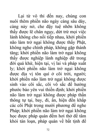 Lại từ vô thỉ đến nay, chúng con
nuôi thêm phiền não ngày càng sâu dày,
càng nảy nở, che đậy tuệ nhỡn không
thấy được lẽ chân ngụy, dứt trừ mọi việc
lành không cho nối tiếp nhau, khởi phiền
não làm trở ngại không được thấy Phật,
không nghe chính pháp, không gặp thánh
tăng; khởi phiền não làm trở ngại không
thấy được nghiệp lành nghiệp dữ trong
đời quá khứ, hiện tại, vị lai và pháp xuất
ly; khởi phiền não làm trở ngại không
được địa vị tôn quí ở cõi trời, người;
khởi phiền não làm trở ngại không được
sinh vào cõi sắc, cõi vô sắc để hưởng
phước báo yên vui thiền định; khởi phiền
não làm trở ngại không được pháp thần
thông tự tại, bay, đi, ẩn, hiện đến khắp
các cõi Phật trong mười phương để nghe
Pháp; khởi phiền não làm trở ngại không
học được pháp quán đếm hơi thở để tâm
khỏi tán loạn, pháp quán về bất tịnh để
72
 