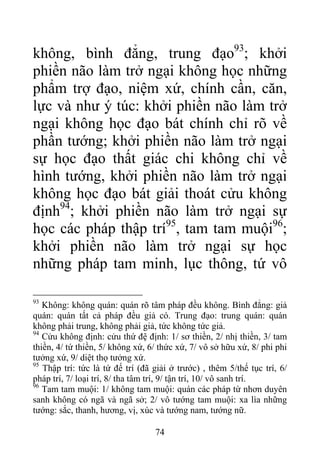 không, bình đẳng, trung đạo93
; khởi
phiền não làm trở ngại không học những
phẩm trợ đạo, niệm xứ, chính cần, căn,
lực và như ý túc: khởi phiền não làm trở
ngại không học đạo bát chính chỉ rõ về
phần tướng; khởi phiền não làm trở ngại
sự học đạo thất giác chi không chỉ về
hình tướng, khởi phiền não làm trở ngại
không học đạo bát giải thoát cửu không
định94
; khởi phiền não làm trở ngại sự
học các pháp thập trí95
, tam tam muội96
;
khởi phiền não làm trở ngại sự học
những pháp tam minh, lục thông, tứ vô
93
Không: không quán: quán rõ tâm pháp đều không. Bình đẳng: giả
quán: quán tất cả pháp đều giả có. Trung đạo: trung quán: quán
không phải trung, không phải giả, tức không tức giả.
94
Cửu không định: cửu thứ đệ định: 1/ sơ thiền, 2/ nhị thiền, 3/ tam
thiền, 4/ tứ thiền, 5/ không xứ, 6/ thức xứ, 7/ vô sở hữu xứ, 8/ phi phi
tưởng xứ, 9/ diệt thọ tưởng xứ.
95
Thập trí: tức là tứ đế trí (đã giải ở trước) , thêm 5/thế tục trí, 6/
pháp trí, 7/ loại trí, 8/ tha tâm trí, 9/ tận trí, 10/ vô sanh trí.
96
Tam tam muội: 1/ không tam muội: quán các pháp từ nhơn duyên
sanh không có ngã và ngã sở; 2/ vô tướng tam muội: xa lìa những
tướng: sắc, thanh, hương, vị, xúc và tướng nam, tướng nữ.
74
 