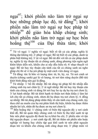 ngại97
; khởi phiền não làm trở ngại sự
học những pháp lục độ, tứ đẳng98
; khởi
phiền não làm trở ngại sự học pháp tứ
nhiếp99
để giáo hóa khắp chúng sinh;
khởi phiền não làm trở ngại sự học bốn
hoằng thệ100
của Đại thừa tâm; khởi
97
Tứ vô ngại: 1/ nghĩa vô ngại: biết rõ tất cả các pháp, nghĩa lý
thông đạt không trệ; 2/ pháp vô ngại: Bồ tát biết rõ các pháp, danh tự
phân biệt không trệ; 3/ từ vô ngại: Bồ tát đối với tất cả các pháp danh
tự, nghĩa lý tùy thuận tất cả chúng sanh, dùng phương tiện ngôn ngữ
khôn khéo diễn nói, khiến cho ai nấy đều hiểu rõ; 4/ nhạo thuyết vô
ngại: Bồ tát hay tùy thuận căn tánh của tất cả chúng sanh ưa nghe
pháp chi thì sẽ vì họ nói pháp ấy một cách viên dung vô ngại.
98
Tứ đẳng: tức là bốn vô lượng tâm: từ, bi, hỷ, xả. Từ nơi cảnh sở
duyên (chúng sanh) gọi là vô lượng, từ nơi tâm năng duyên (Bồ tát)
khởi bình đẳng nên gọi là đẳng.
99
Tứ nhiếp: 1/ bố thí nhiếp: Bồ tát dùng tài pháp bố thi nhiếp dẫn
chúng sinh trụ nơi chân lý; 2/ ái ngữ nhiếp: Bồ tát hay tùy thuận căn
tánh của chúng sinh và dùng lời nói hay ho ủy dụ họ trụ nơi chơn lý;
3/ lợi hành nhiếp: Bồ tát khởi hạnh từ thiện nơi thân khẩu ý làm lợi
ích cho tất cả chúng sinh, nhơn đó họ được trụ nơi chơn lý; 4. đồng
sự nhiếp: Bồ tát dùng pháp nhãn thấy rõ căn tánh của chúng sinh, tùy
theo chỗ ưa muốn của họ mà phân hình thị hiện, khiến họ được thấm
nhuần lợi ích, nhân đó họ được an trụ nơi chơn lý.
100
Bốn hoằng thệ: 1/ chúng sinh vô biên thệ nguyện độ: y nơi cảnh
khổ đế, Bồ tát quán thấy chúng sinh vô biên bị thọ khổ sanh tử áp
bức nên phát nguyện độ thoát họ ra khỏi ba cõi; 2/ phiền não vô tận
thệ nguyện đoạn: y nơi cảnh tập đế, Bồ tát thẩm sát phiền não hoặc
nghiệp vô lượng hay chiêu tập quả khổ sanh tử nên phát nguyện
đoạn trừ và khiến cho chúng sinh cũng đoạn trừ; 3/ pháp môn vô
75
 